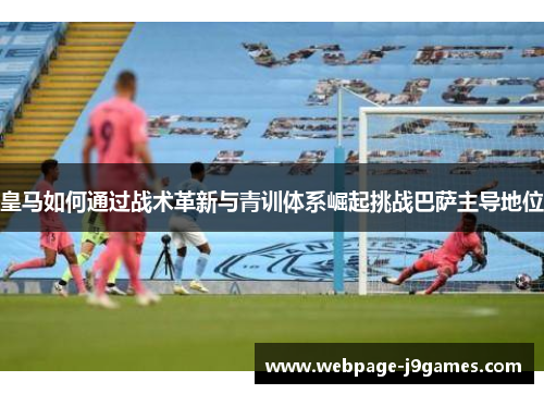 皇马如何通过战术革新与青训体系崛起挑战巴萨主导地位